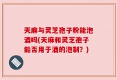 天麻与灵芝孢子粉能泡酒吗(天麻和灵芝孢子能否用于酒的泡制？)