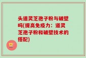头道灵芝孢子粉与破壁吗(提高免疫力：道灵芝孢子粉和破壁技术的搭配)