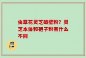 虫草花灵芝破壁粉？灵芝本体和孢子粉有什么不同