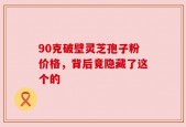 90克破壁灵芝孢子粉价格，背后竟隐藏了这个的