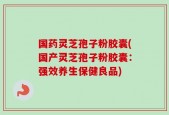 国药灵芝孢子粉胶囊(国产灵芝孢子粉胶囊：强效养生保健良品)