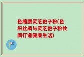 色缠腰灵芝孢子粉(色织丝绸与灵芝孢子粉共同打造健康生活)