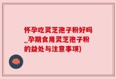 怀孕吃灵芝孢子粉好吗_孕期食用灵芝孢子粉的益处与注意事项)