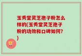 玉秀堂灵芝孢子粉怎么样的(玉秀堂灵芝孢子粉的功效和口碑如何？)