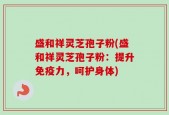 盛和祥灵芝孢子粉(盛和祥灵芝孢子粉：提升免疫力，呵护身体)