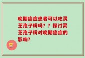 晚期癌症患者可以吃灵芝孢子粉吗？？探讨灵芝孢子粉对晚期癌症的影响？