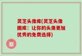 灵芝头像库(灵芝头像图库：让你的头像更加优秀的免费选择)
