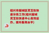 绍兴市越城区灵芝街快递分拣工作(绍兴越城灵芝街快递中心高效运作，提升服务水平)
