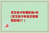 灵芝孢子粉要配维c吗(灵芝孢子粉是否需要搭配维C？)