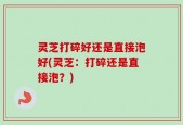 灵芝打碎好还是直接泡好(灵芝：打碎还是直接泡？)