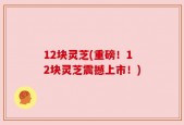 12块灵芝(重磅！12块灵芝震撼上市！)