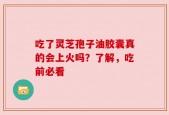 吃了灵芝孢子油胶囊真的会上火吗？了解，吃前必看
