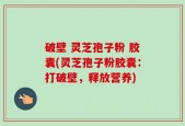 破壁 灵芝孢子粉 胶囊(灵芝孢子粉胶囊：打破壁，释放营养)