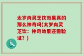 太岁肉灵芝饮效果真的那么神奇吗(太岁肉灵芝饮：神奇效果还需验证？)