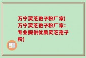 万宁灵芝孢子粉厂家(万宁灵芝孢子粉厂家：专业提供优质灵芝孢子粉)