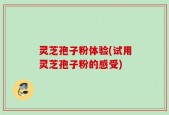 灵芝孢子粉体验(试用灵芝孢子粉的感受)