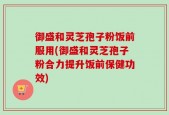 御盛和灵芝孢子粉饭前服用(御盛和灵芝孢子粉合力提升饭前保健功效)