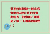灵芝和驼奶能一起吃吗海参的功效(灵芝和海参能否一起食用？跟着来了解一下海参的功效。)