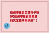 德州哪里卖灵芝孢子粉好(德州哪里有高质量的灵芝孢子粉供应？)