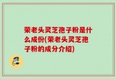 荣老头灵芝孢子粉是什么成份(荣老头灵芝孢子粉的成分介绍)