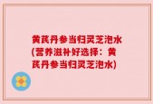 黄芪丹参当归灵芝泡水(营养滋补好选择：黄芪丹参当归灵芝泡水)