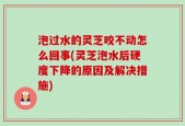泡过水的灵芝咬不动怎么回事(灵芝泡水后硬度下降的原因及解决措施)