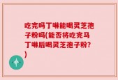 吃完吗丁啉能喝灵芝孢子粉吗(能否将吃完马丁啉后喝灵芝孢子粉？)