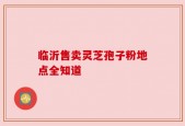 临沂售卖灵芝孢子粉地点全知道