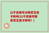 口干舌燥可以喝灵芝孢子粉吗(口干舌燥可服用灵芝孢子粉吗？)