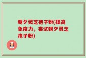 朝夕灵芝孢子粉(提高免疫力，尝试朝夕灵芝孢子粉)