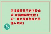 正信破壁灵芝孢子粉功效(正信破壁灵芝孢子粉：强力提升免疫力的迷人功效)