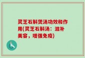 灵芝石斛煲汤功效和作用(灵芝石斛汤：滋补美容，增强免疫)