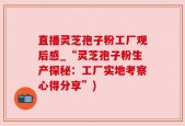 直播灵芝孢子粉工厂观后感_“灵芝孢子粉生产探秘：工厂实地考察心得分享”)