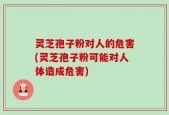 灵芝孢子粉对人的危害(灵芝孢子粉可能对人体造成危害)