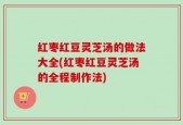 红枣红豆灵芝汤的做法大全(红枣红豆灵芝汤的全程制作法)