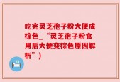 吃完灵芝孢子粉大便成棕色_“灵芝孢子粉食用后大便变棕色原因解析”)