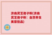 济南灵芝孢子粉(济南灵芝孢子粉：自然养生美容佳品)