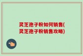 灵芝孢子粉如何销售(灵芝孢子粉销售攻略)