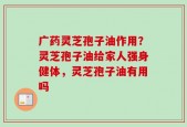 广药灵芝孢子油作用？灵芝孢子油给家人强身健体，灵芝孢子油有用吗