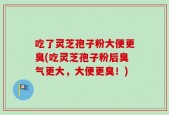 吃了灵芝孢子粉大便更臭(吃灵芝孢子粉后臭气更大，大便更臭！)