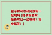 孢子粉可以和阿胶粉一起喝吗 (孢子粉和阿胶粉可以一起喝吗？完全解答！)