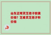 山东正规灵芝孢子胶囊价格？芝甫灵芝孢孑粉价格
