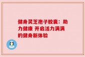 健身灵芝孢子胶囊：助力健康 开启活力满满的健身新体验
