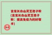 吉龙长白山灵芝孢子粉(吉龙长白山灵芝孢子粉：提高免疫力的好帮手)