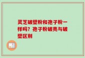 灵芝破壁粉和孢子粉一样吗？孢子粉破壳与破壁区别