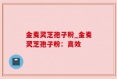 金麦灵芝孢子粉_金麦灵芝孢子粉：高效