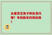 太原灵芝孢子粉批发代理？寻找稳定的供应商？