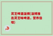 灵芝啤酒淄博(淄博推出灵芝味啤酒，营养倍增)