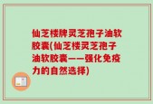 仙芝楼牌灵芝孢子油软胶囊(仙芝楼灵芝孢子油软胶囊——强化免疫力的自然选择)