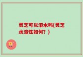 灵芝可以溶水吗(灵芝水溶性如何？)
